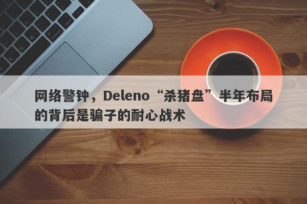 网络警钟，Deleno“杀猪盘”半年布局的背后是骗子的耐心战术