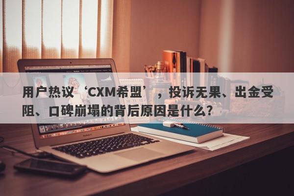 用户热议‘CXM希盟’，投诉无果、出金受阻、口碑崩塌的背后原因是什么？