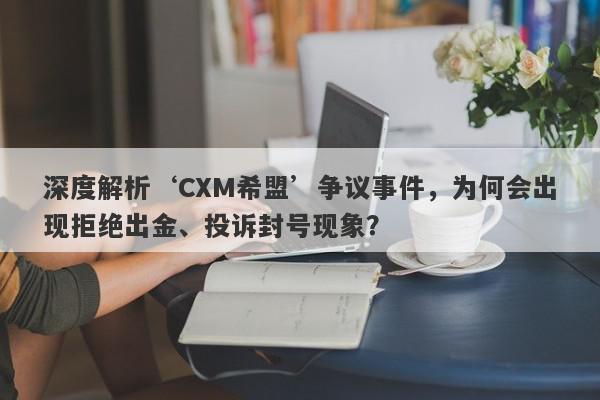 深度解析‘CXM希盟’争议事件，为何会出现拒绝出金、投诉封号现象？