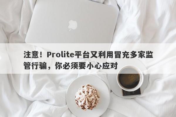 注意！Prolite平台又利用冒充多家监管行骗，你必须要小心应对