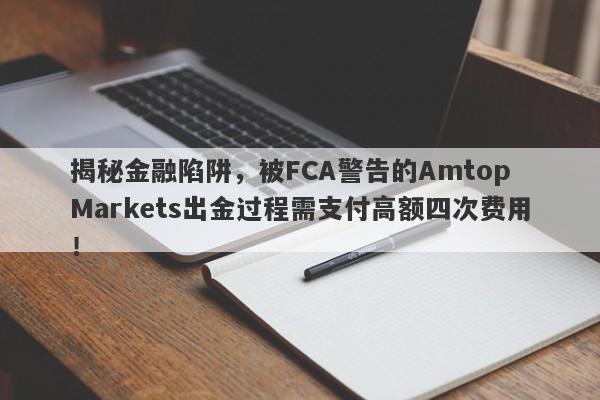 揭秘金融陷阱，被FCA警告的Amtop Markets出金过程需支付高额四次费用！