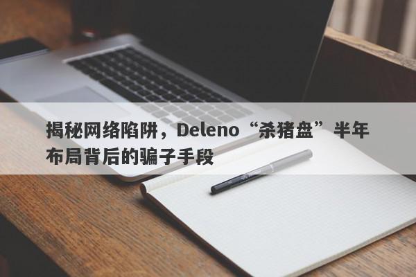 揭秘网络陷阱，Deleno“杀猪盘”半年布局背后的骗子手段