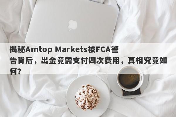 揭秘Amtop Markets被FCA警告背后，出金竟需支付四次费用，真相究竟如何？