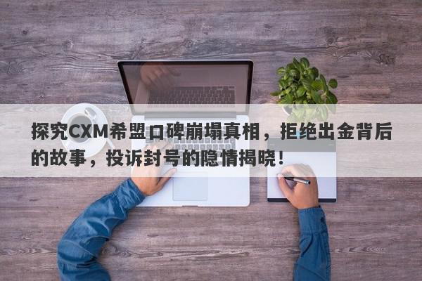 探究CXM希盟口碑崩塌真相，拒绝出金背后的故事，投诉封号的隐情揭晓！