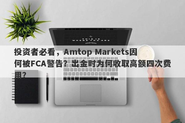 投资者必看，Amtop Markets因何被FCA警告？出金时为何收取高额四次费用？