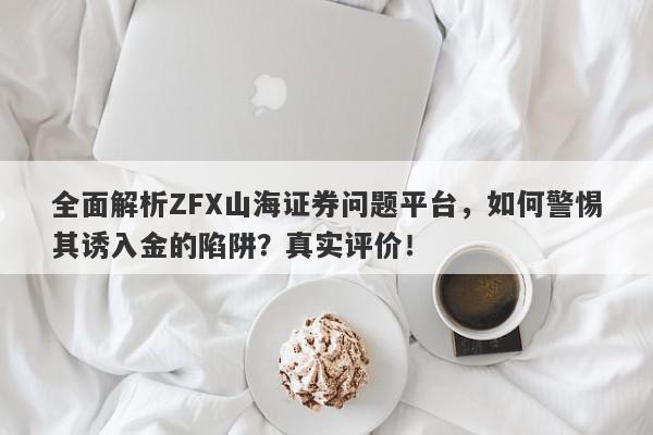 全面解析ZFX山海证券问题平台，如何警惕其诱入金的陷阱？真实评价！