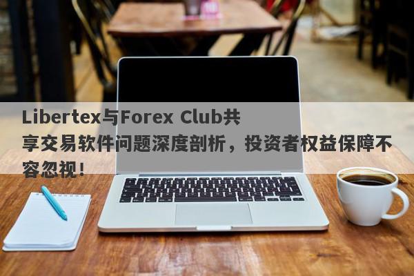 Libertex与Forex Club共享交易软件问题深度剖析，投资者权益保障不容忽视！