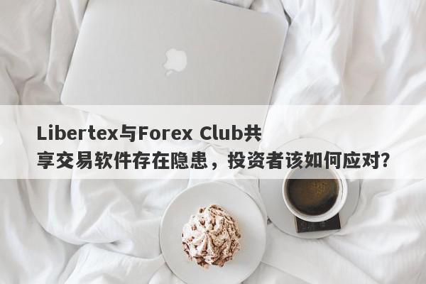 Libertex与Forex Club共享交易软件存在隐患，投资者该如何应对？