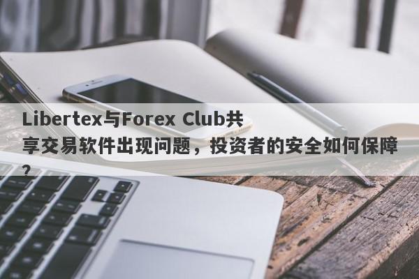 Libertex与Forex Club共享交易软件出现问题，投资者的安全如何保障？