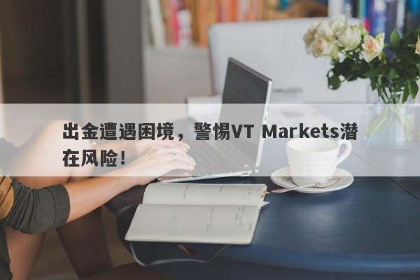 出金遭遇困境，警惕VT Markets潜在风险！