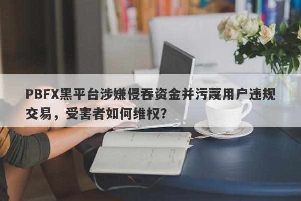 PBFX黑平台涉嫌侵吞资金并污蔑用户违规交易，受害者如何维权？