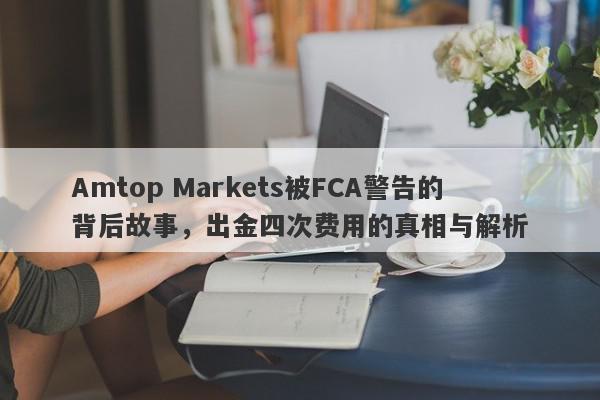 Amtop Markets被FCA警告的背后故事，出金四次费用的真相与解析