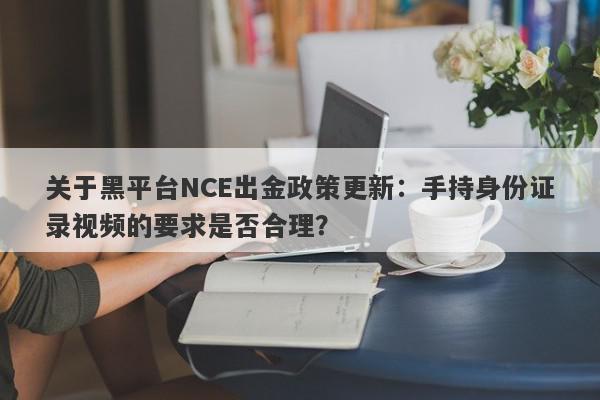 关于黑平台NCE出金政策更新：手持身份证录视频的要求是否合理？