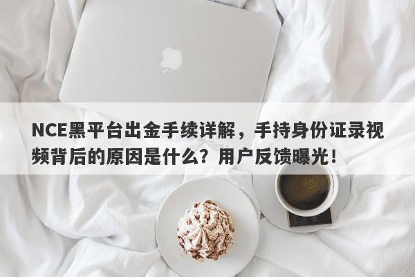 NCE黑平台出金手续详解，手持身份证录视频背后的原因是什么？用户反馈曝光！