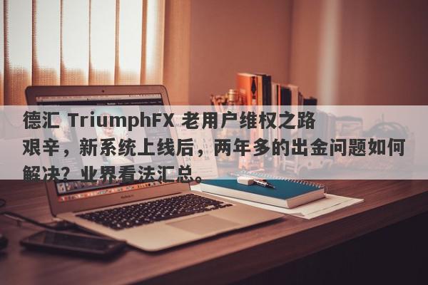 德汇 TriumphFX 老用户维权之路艰辛，新系统上线后，两年多的出金问题如何解决？业界看法汇总。