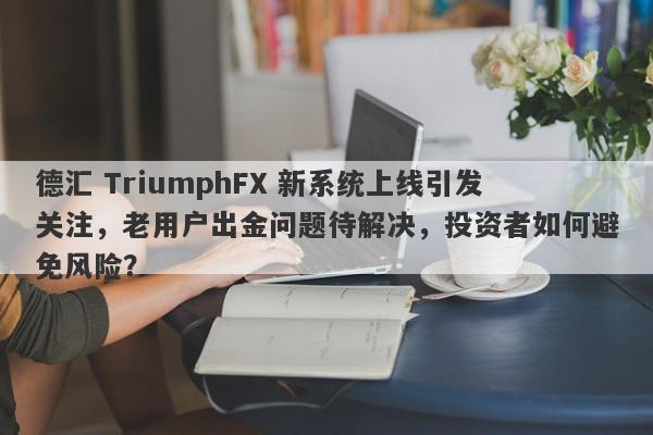 德汇 TriumphFX 新系统上线引发关注，老用户出金问题待解决，投资者如何避免风险？