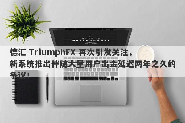 德汇 TriumphFX 再次引发关注，新系统推出伴随大量用户出金延迟两年之久的争议！