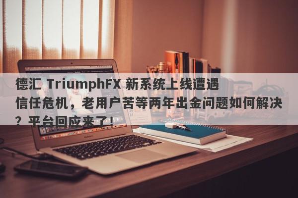 德汇 TriumphFX 新系统上线遭遇信任危机，老用户苦等两年出金问题如何解决？平台回应来了！