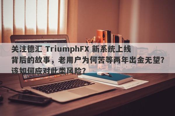 关注德汇 TriumphFX 新系统上线背后的故事，老用户为何苦等两年出金无望？该如何应对此类风险？