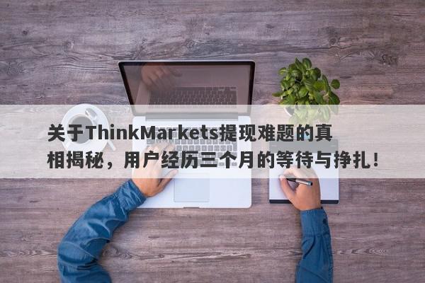 关于ThinkMarkets提现难题的真相揭秘，用户经历三个月的等待与挣扎！