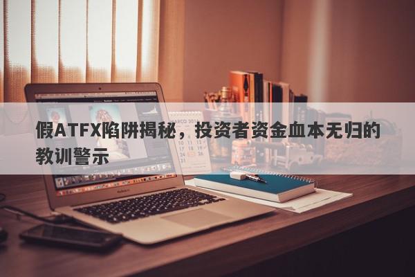 假ATFX陷阱揭秘，投资者资金血本无归的教训警示