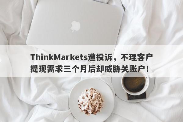 ThinkMarkets遭投诉，不理客户提现需求三个月后却威胁关账户！