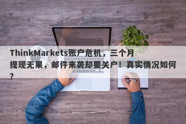 ThinkMarkets账户危机，三个月提现无果，邮件来袭却要关户！真实情况如何？