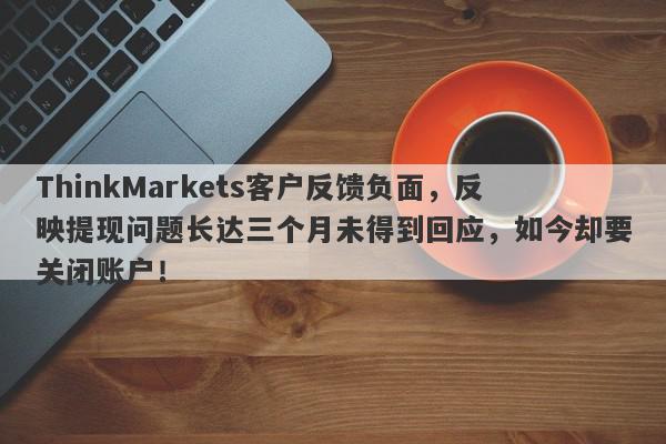 ThinkMarkets客户反馈负面，反映提现问题长达三个月未得到回应，如今却要关闭账户！