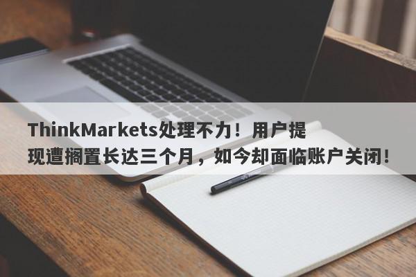 ThinkMarkets处理不力！用户提现遭搁置长达三个月，如今却面临账户关闭！