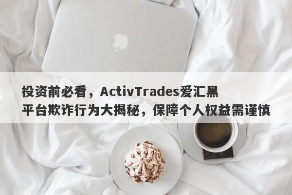 投资前必看，ActivTrades爱汇黑平台欺诈行为大揭秘，保障个人权益需谨慎