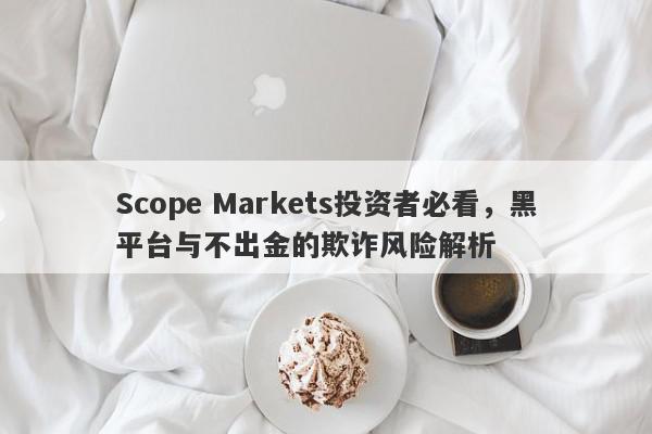 Scope Markets投资者必看，黑平台与不出金的欺诈风险解析