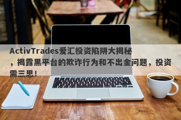 ActivTrades爱汇投资陷阱大揭秘，揭露黑平台的欺诈行为和不出金问题，投资需三思！