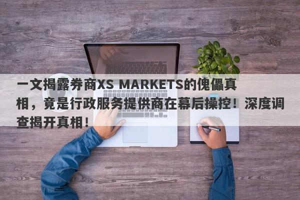 一文揭露券商XS MARKETS的傀儡真相，竟是行政服务提供商在幕后操控！深度调查揭开真相！