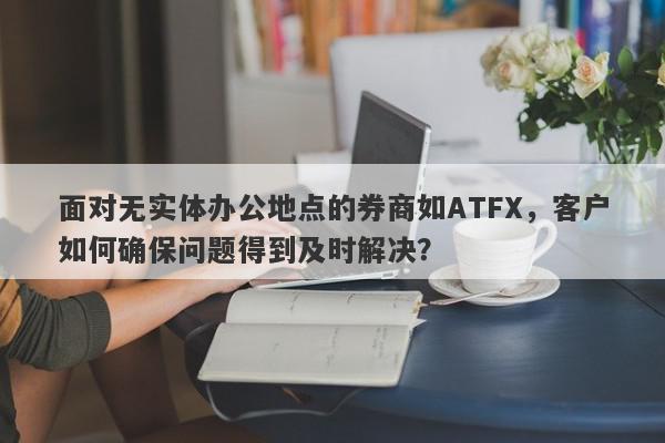 面对无实体办公地点的券商如ATFX，客户如何确保问题得到及时解决？