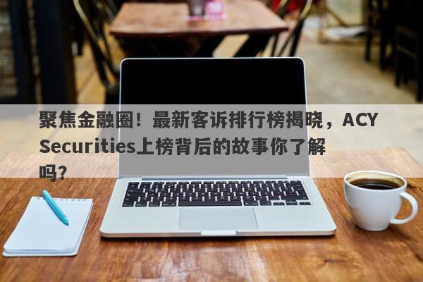 聚焦金融圈！最新客诉排行榜揭晓，ACY Securities上榜背后的故事你了解吗？