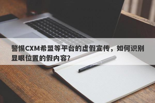 警惕CXM希盟等平台的虚假宣传，如何识别显眼位置的假内容？