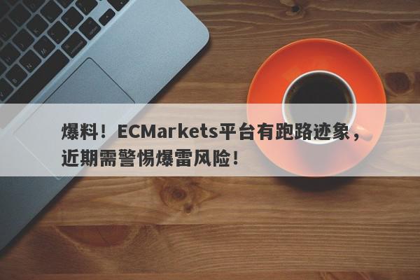 爆料！ECMarkets平台有跑路迹象，近期需警惕爆雷风险！