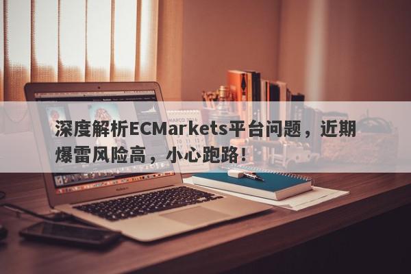 深度解析ECMarkets平台问题，近期爆雷风险高，小心跑路！