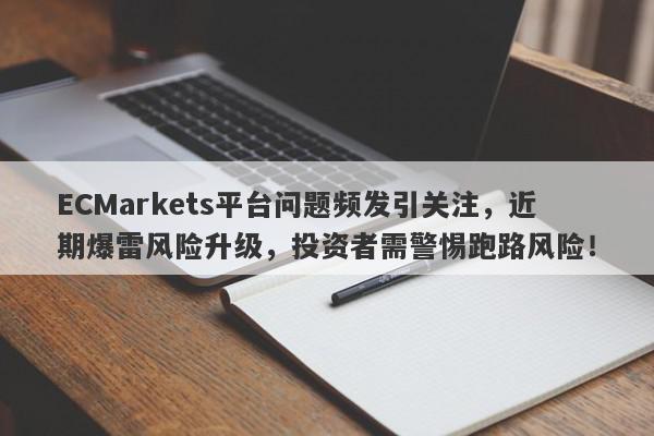 ECMarkets平台问题频发引关注，近期爆雷风险升级，投资者需警惕跑路风险！