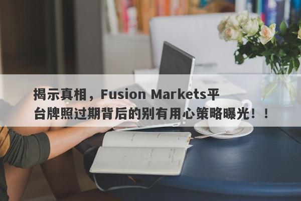 揭示真相，Fusion Markets平台牌照过期背后的别有用心策略曝光！！