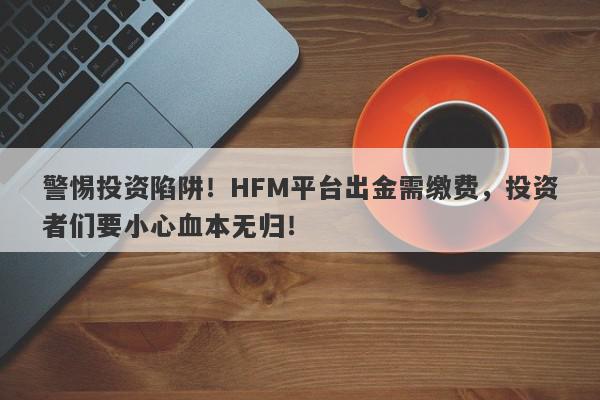 警惕投资陷阱！HFM平台出金需缴费，投资者们要小心血本无归！