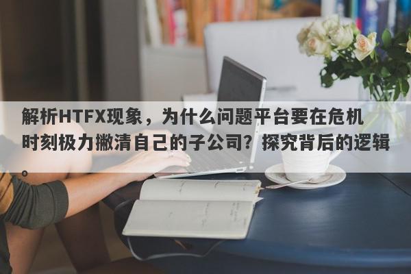 解析HTFX现象，为什么问题平台要在危机时刻极力撇清自己的子公司？探究背后的逻辑。