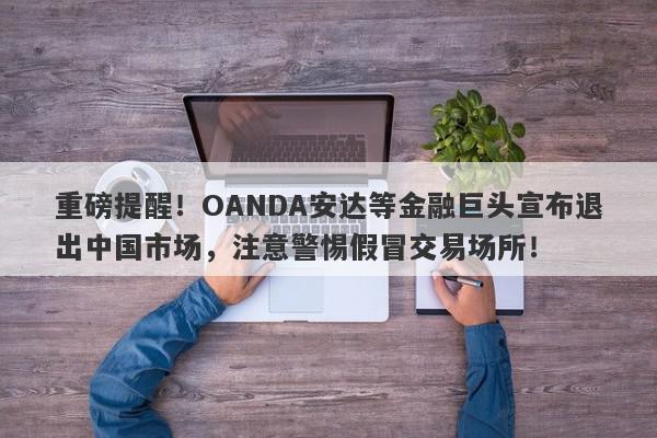 重磅提醒！OANDA安达等金融巨头宣布退出中国市场，注意警惕假冒交易场所！