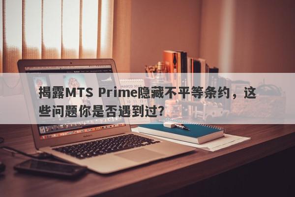 揭露MTS Prime隐藏不平等条约，这些问题你是否遇到过？