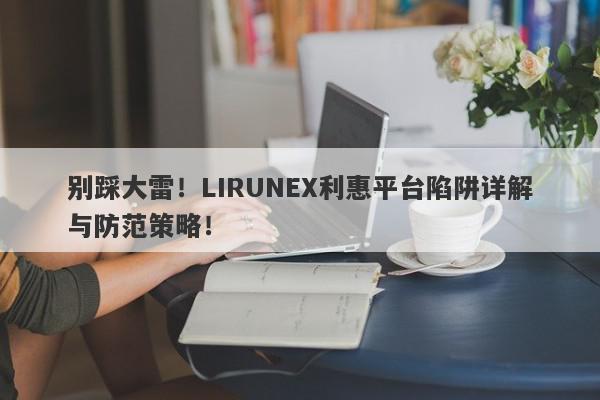 别踩大雷！LIRUNEX利惠平台陷阱详解与防范策略！