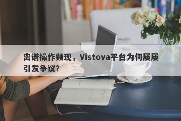 离谱操作频现，Vistova平台为何屡屡引发争议？