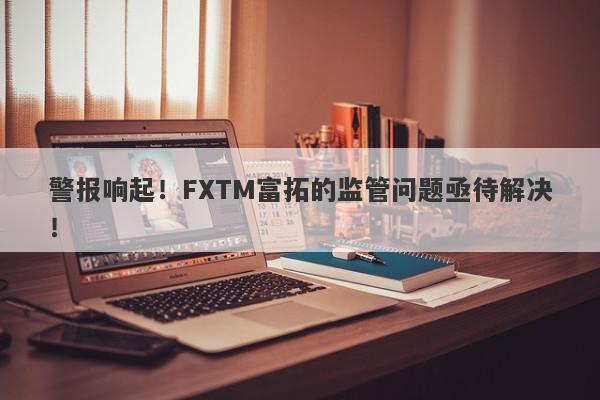 警报响起！FXTM富拓的监管问题亟待解决！