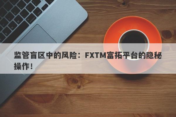 监管盲区中的风险：FXTM富拓平台的隐秘操作！