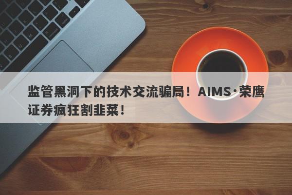 监管黑洞下的技术交流骗局！AIMS·荣鹰证券疯狂割韭菜！