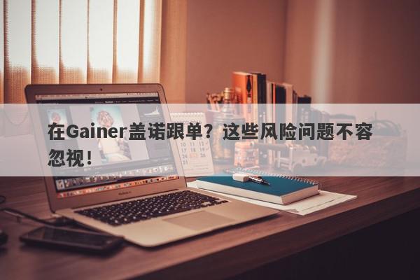 在Gainer盖诺跟单？这些风险问题不容忽视！